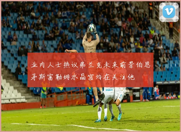 业内人士热议弗兰克未来前景伯恩茅斯富勒姆水晶宫均在关注他