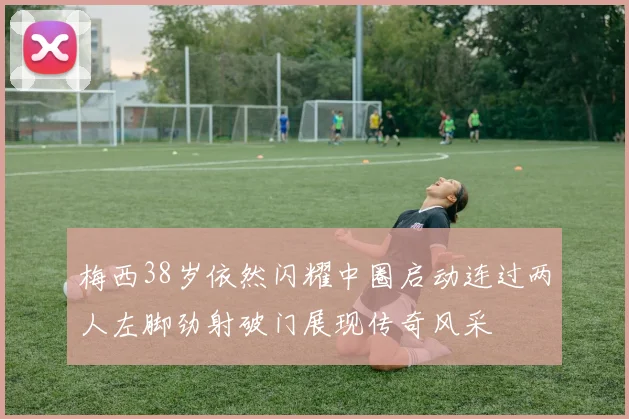 梅西38岁依然闪耀中圈启动连过两人左脚劲射破门展现传奇风采