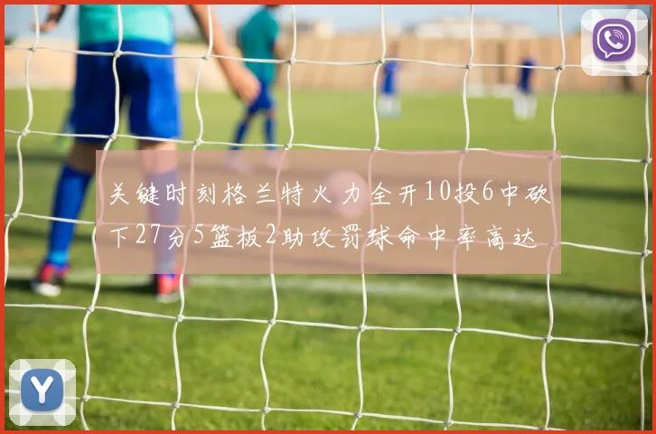 关键时刻格兰特火力全开10投6中砍下27分5篮板2助攻罚球命中率高达857