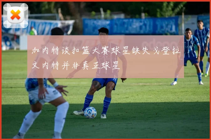 加内特谈扣篮大赛球星缺失戈登拉文内特并非真正球星