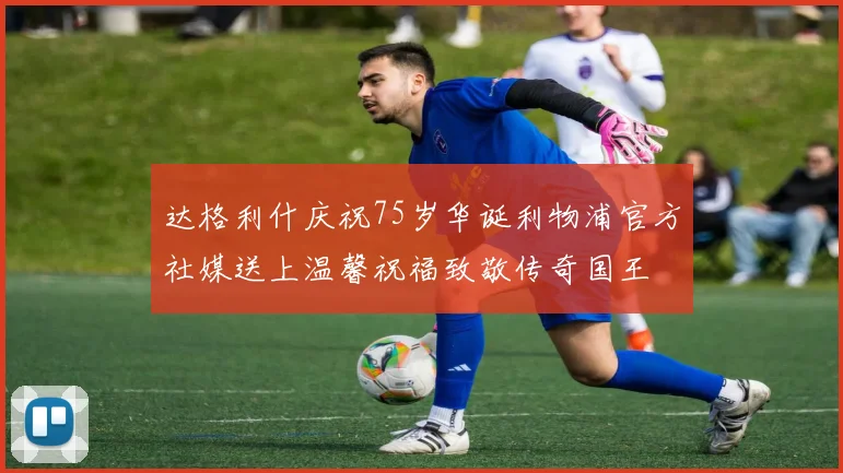 达格利什庆祝75岁华诞利物浦官方社媒送上温馨祝福致敬传奇国王