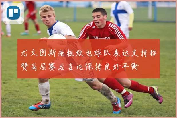 尤文图斯老板致电球队表达支持称赞高层赛后言论保持良好平衡