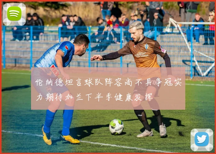 伦纳德坦言球队阵容尚不具争冠实力期待加兰下半季健康发挥