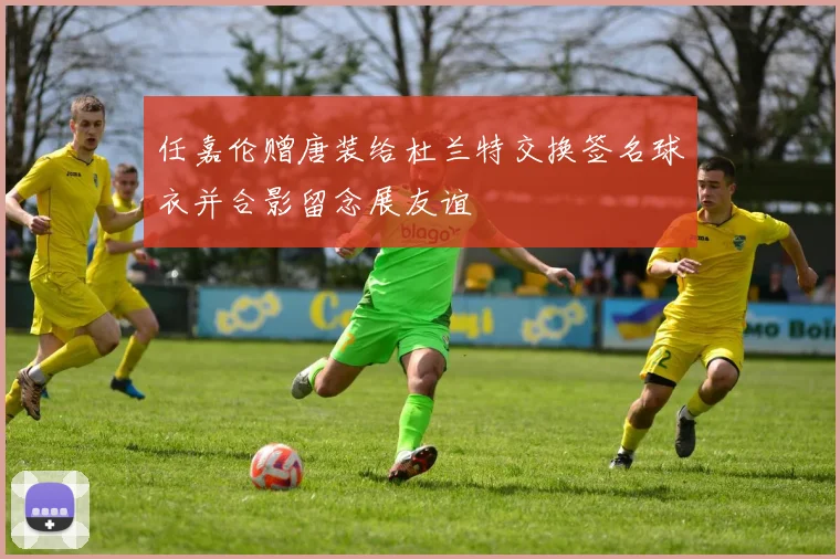 任嘉伦赠唐装给杜兰特交换签名球衣并合影留念展友谊