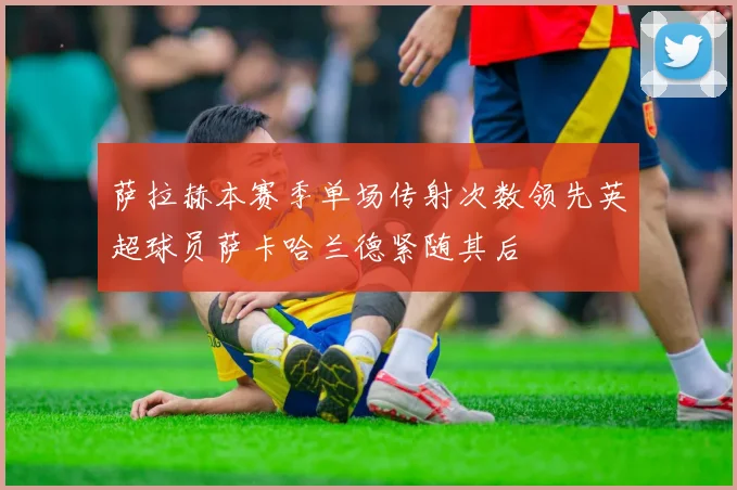 萨拉赫本赛季单场传射次数领先英超球员萨卡哈兰德紧随其后