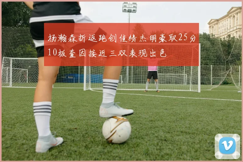 杨瀚森折返跑创佳绩杰明豪取25分10板奎因接近三双表现出色