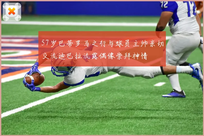 57岁巴蒂罗马之行与球员主帅亲切交流迪巴拉流露偶像崇拜神情
