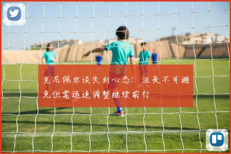 克尼佩尔谈失利心态：沮丧不可避免但需迅速调整继续前行