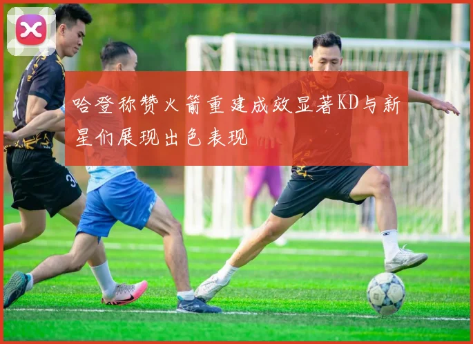 哈登称赞火箭重建成效显著KD与新星们展现出色表现