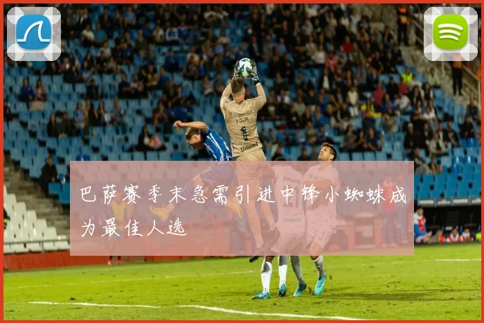 巴萨赛季末急需引进中锋小蜘蛛成为最佳人选