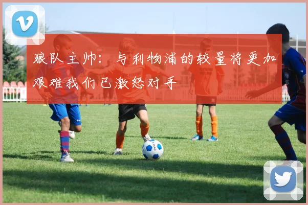 狼队主帅：与利物浦的较量将更加艰难我们已激怒对手