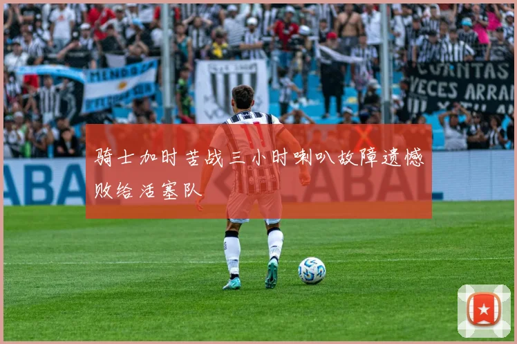 骑士加时苦战三小时喇叭故障遗憾败给活塞队