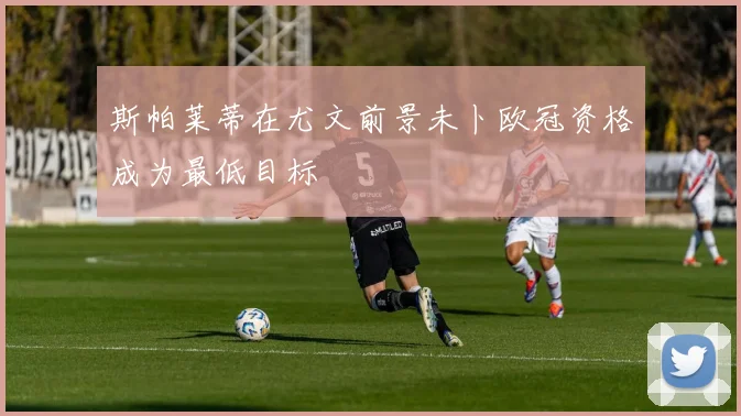 斯帕莱蒂在尤文前景未卜欧冠资格成为最低目标