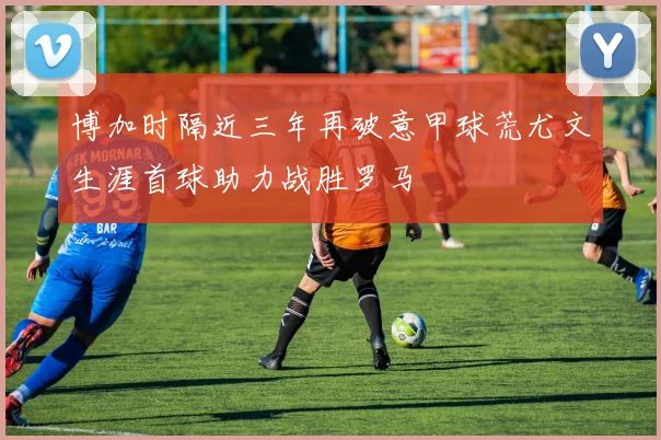 博加时隔近三年再破意甲球荒尤文生涯首球助力战胜罗马