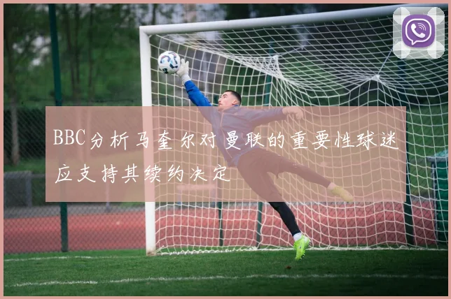 BBC分析马奎尔对曼联的重要性球迷应支持其续约决定