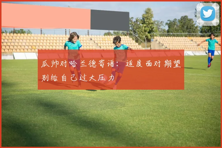 瓜帅对哈兰德寄语：适度面对期望别给自己过大压力