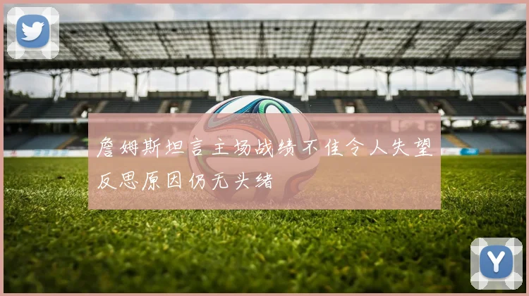 詹姆斯坦言主场战绩不佳令人失望反思原因仍无头绪