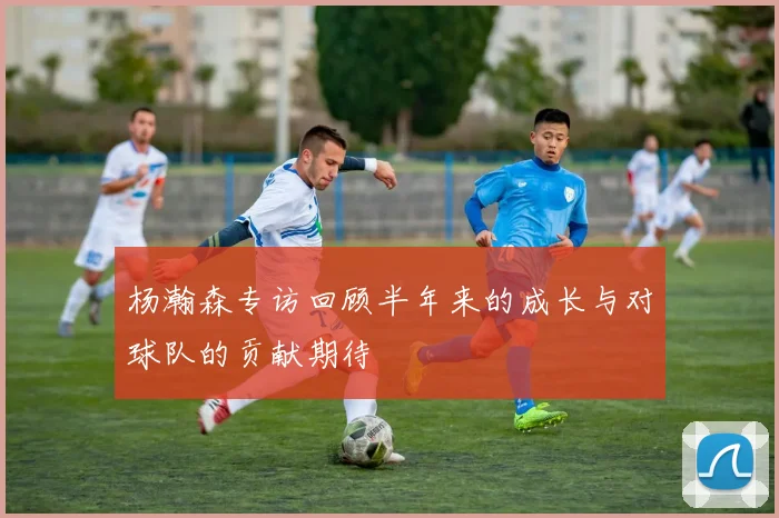 杨瀚森专访回顾半年来的成长与对球队的贡献期待