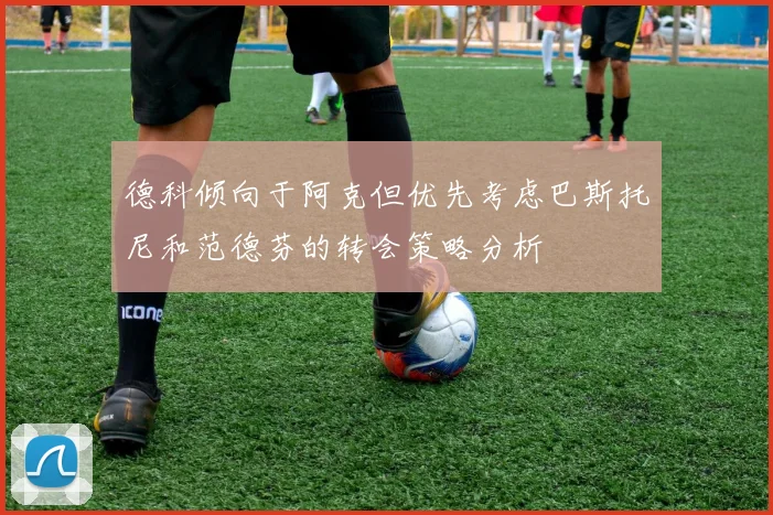 德科倾向于阿克但优先考虑巴斯托尼和范德芬的转会策略分析