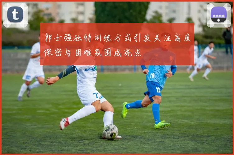 郭士强独特训练方式引发关注高度保密与困难氛围成亮点