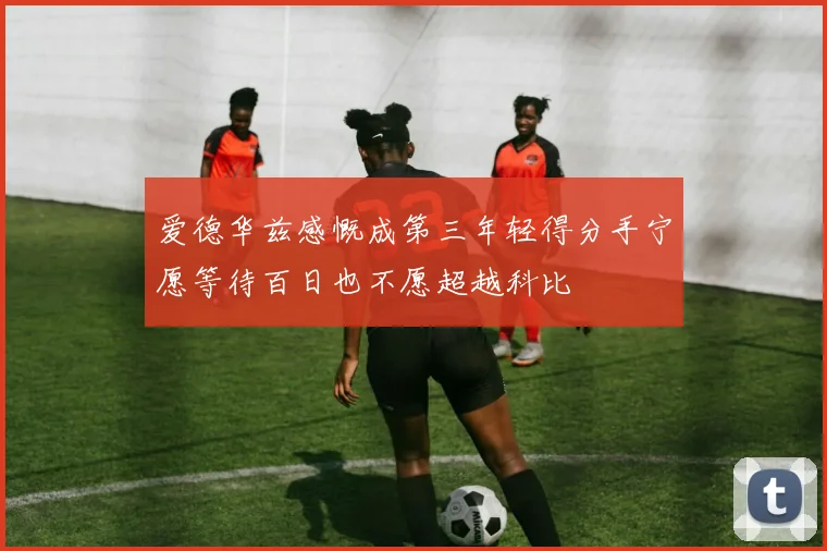 爱德华兹感慨成第三年轻得分手宁愿等待百日也不愿超越科比