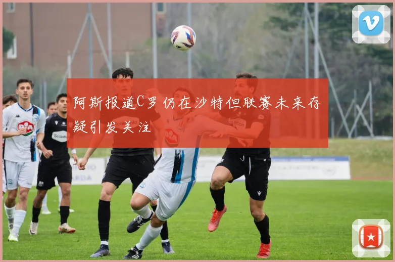 阿斯报道C罗仍在沙特但联赛未来存疑引发关注