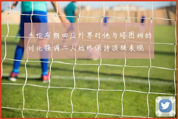 杰伦布朗回应外界对他与塔图姆的讨论强调二人始终保持顶级表现