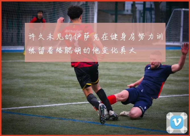 许久未见的伊萨克在健身房努力训练留着络腮胡的他变化真大