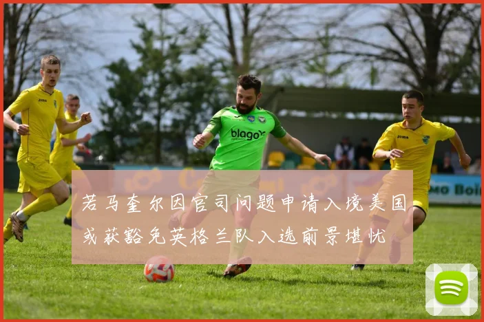 若马奎尔因官司问题申请入境美国或获豁免英格兰队入选前景堪忧